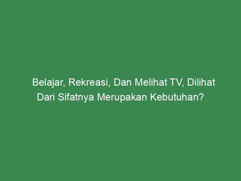 Belajar Rekreasi Dan Melihat Tv Dilihat Dari Sifatnya Merupakan Kebutuhan