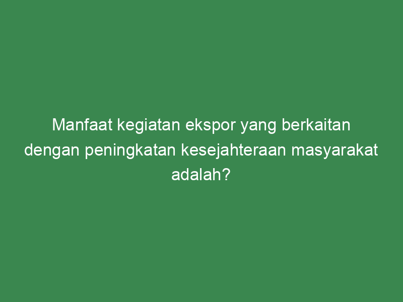 Manfaat Kegiatan Ekspor Yang Berkaitan Dengan Peningkatan Kesejahteraan ...