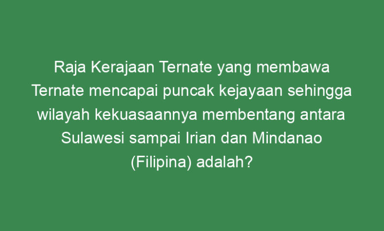 raja kerajaan ternate yang membawa ternate mencapai puncak kejayaan sehingga wilayah kekuasaannya membentang antara sulawesi sampai irian dan mindanao filipina adalah